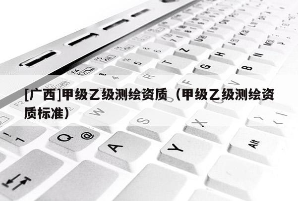 [广西]甲级乙级测绘资质（甲级乙级测绘资质标准）
