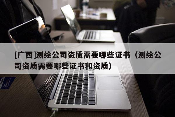 [广西]测绘公司资质需要哪些证书（测绘公司资质需要哪些证书和资质）