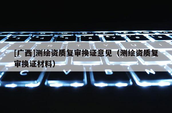 [广西]测绘资质复审换证意见（测绘资质复审换证材料）