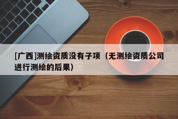[广西]测绘资质没有子项（无测绘资质公司进行测绘的后果）