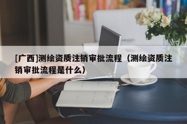 [广西]测绘资质注销审批流程（测绘资质注销审批流程是什么）