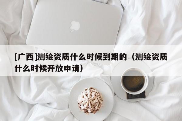 [广西]测绘资质什么时候到期的（测绘资质什么时候开放申请）