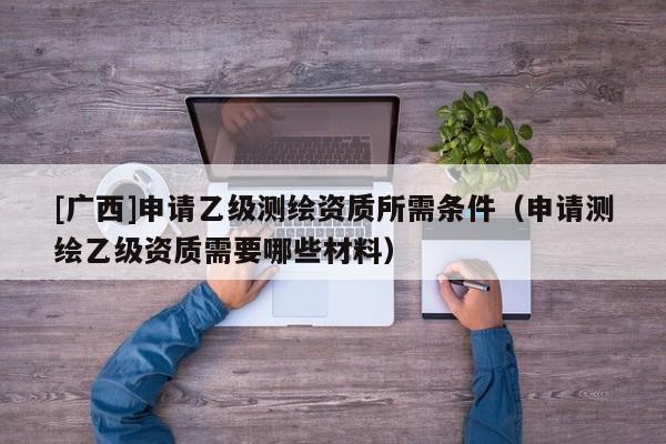[广西]申请乙级测绘资质所需条件（申请测绘乙级资质需要哪些材料）