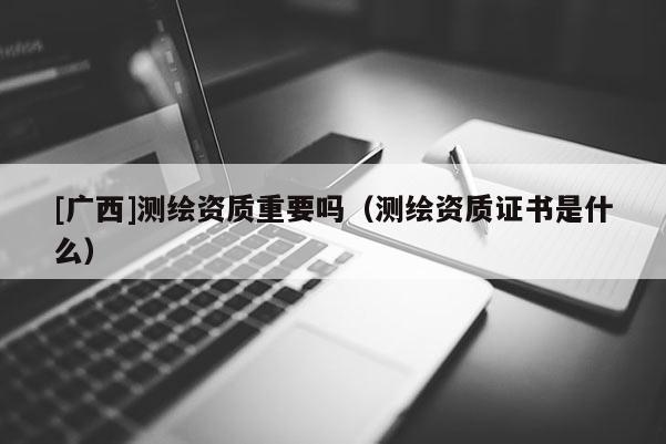 [广西]测绘资质重要吗（测绘资质证书是什么）