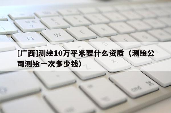 [广西]测绘10万平米要什么资质（测绘公司测绘一次多少钱）
