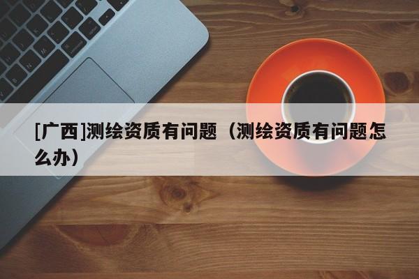 [广西]测绘资质有问题（测绘资质有问题怎么办）