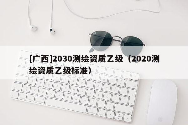 [广西]2030测绘资质乙级（2020测绘资质乙级标准）