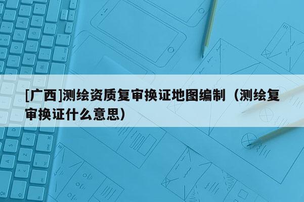 [广西]测绘资质复审换证地图编制（测绘复审换证什么意思）