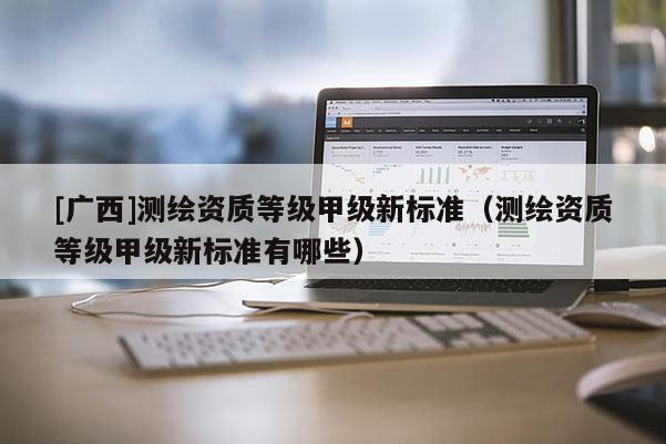 [广西]测绘资质等级甲级新标准（测绘资质等级甲级新标准有哪些）