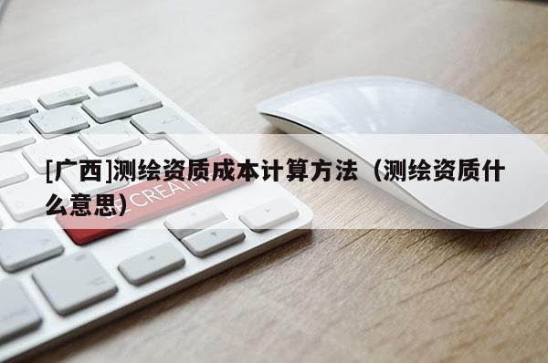 [广西]测绘资质成本计算方法（测绘资质什么意思）