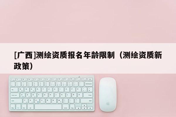[广西]测绘资质报名年龄限制（测绘资质新政策）