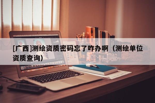 [广西]测绘资质密码忘了咋办啊（测绘单位资质查询）