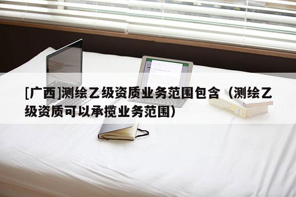[广西]测绘乙级资质业务范围包含（测绘乙级资质可以承揽业务范围）