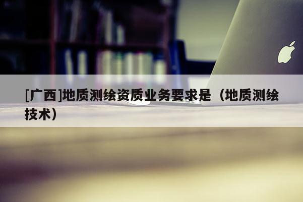 [广西]地质测绘资质业务要求是（地质测绘技术）