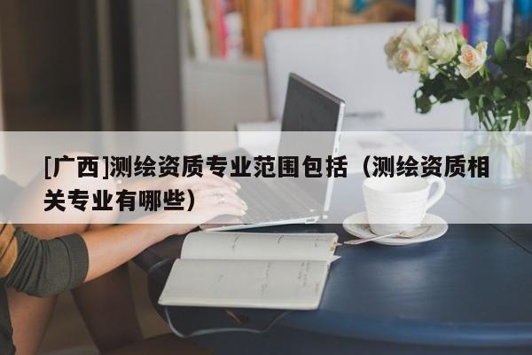[广西]测绘资质专业范围包括（测绘资质相关专业有哪些）