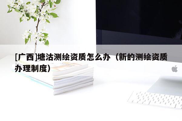 [广西]塘沽测绘资质怎么办（新的测绘资质办理制度）