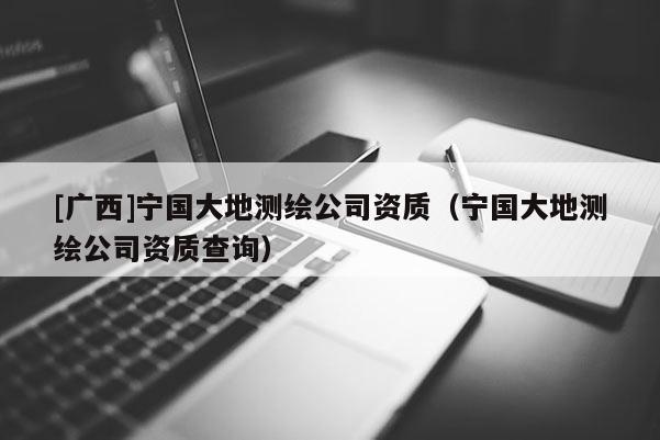 [广西]宁国大地测绘公司资质（宁国大地测绘公司资质查询）