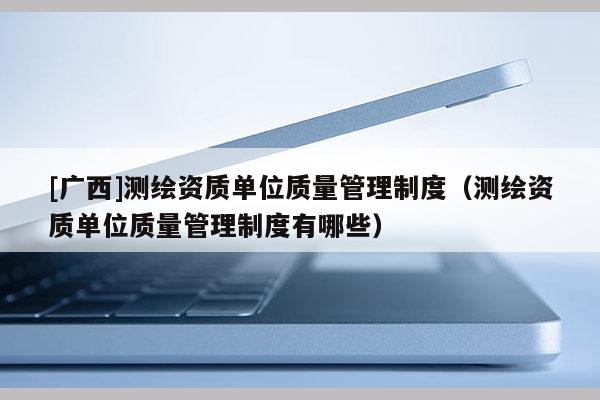 [广西]测绘资质单位质量管理制度（测绘资质单位质量管理制度有哪些）