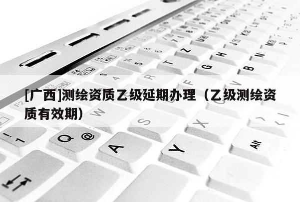 [广西]测绘资质乙级延期办理（乙级测绘资质有效期）