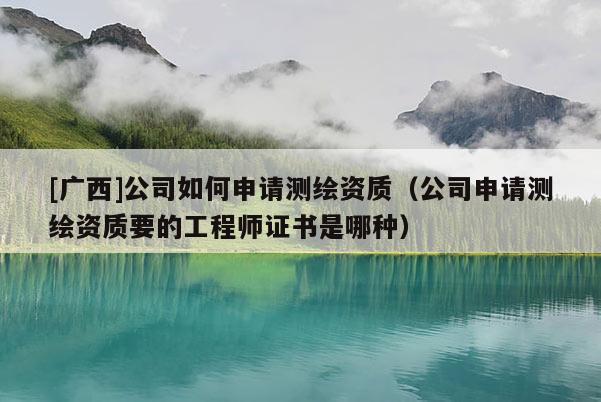 [广西]公司如何申请测绘资质（公司申请测绘资质要的工程师证书是哪种）