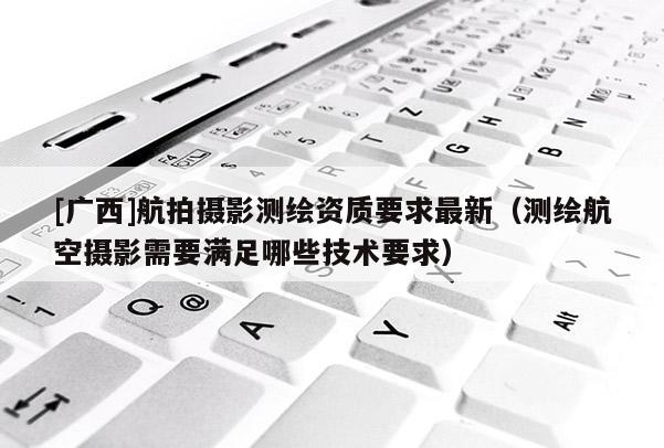[广西]航拍摄影测绘资质要求最新（测绘航空摄影需要满足哪些技术要求）