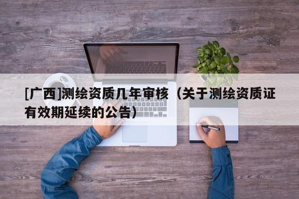 [广西]测绘资质几年审核（关于测绘资质证有效期延续的公告）