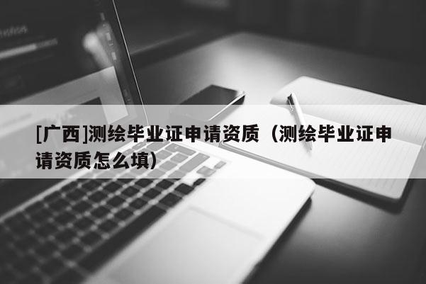 [广西]测绘毕业证申请资质（测绘毕业证申请资质怎么填）