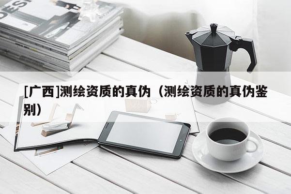 [广西]测绘资质的真伪（测绘资质的真伪鉴别）
