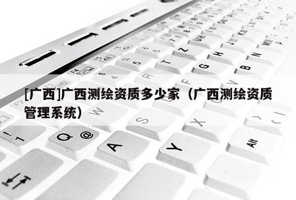 [广西]广西测绘资质多少家（广西测绘资质管理系统）
