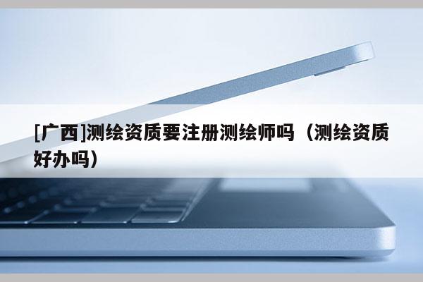 [广西]测绘资质要注册测绘师吗（测绘资质好办吗）