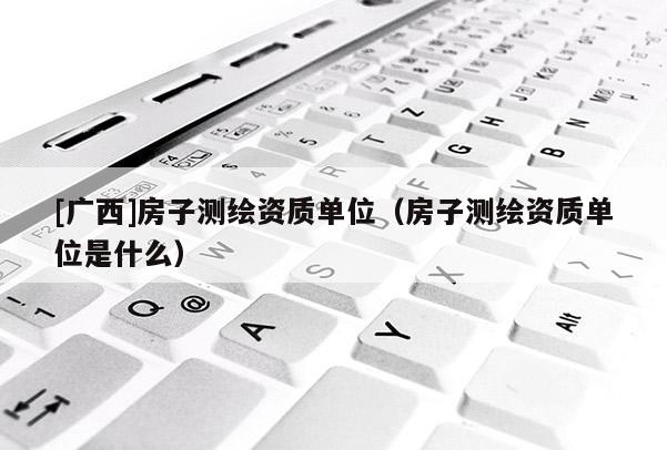[广西]房子测绘资质单位（房子测绘资质单位是什么）
