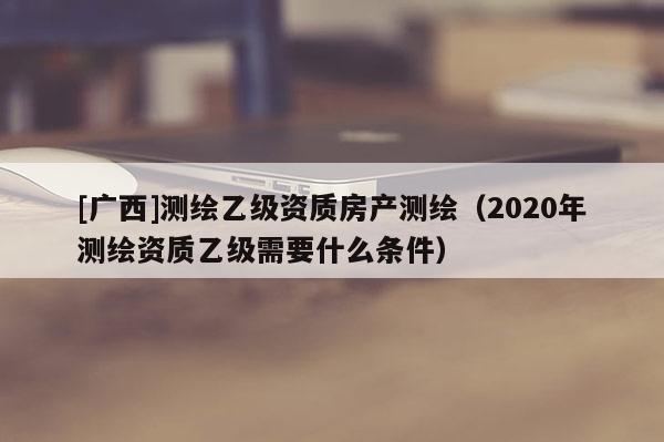 [广西]测绘乙级资质房产测绘（2020年测绘资质乙级需要什么条件）