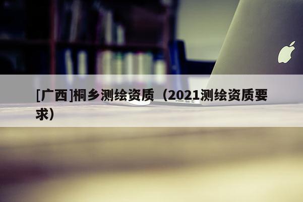[广西]桐乡测绘资质（2021测绘资质要求）