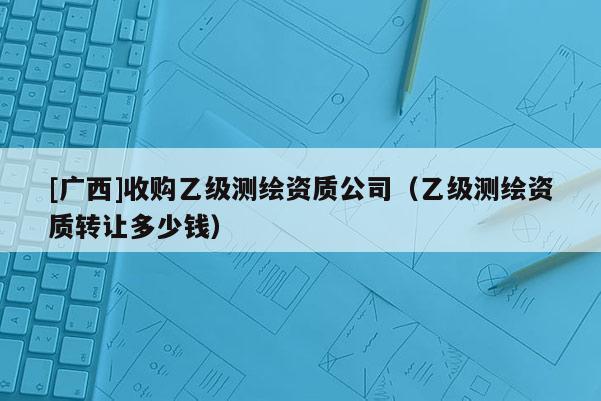 [广西]收购乙级测绘资质公司（乙级测绘资质转让多少钱）