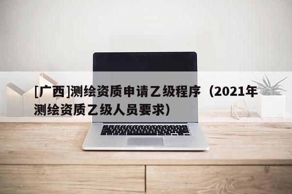 [广西]测绘资质申请乙级程序（2021年测绘资质乙级人员要求）