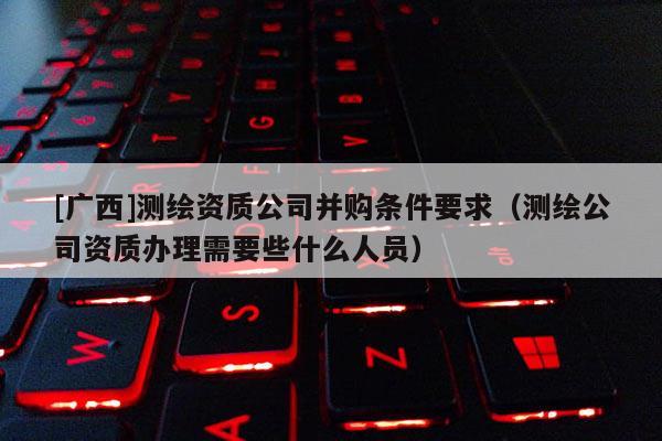 [广西]测绘资质公司并购条件要求（测绘公司资质办理需要些什么人员）
