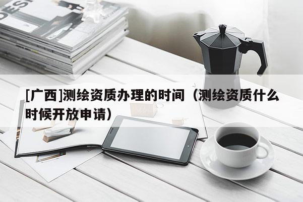 [广西]测绘资质办理的时间（测绘资质什么时候开放申请）