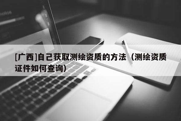 [广西]自己获取测绘资质的方法（测绘资质证件如何查询）