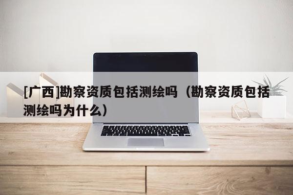 [广西]勘察资质包括测绘吗（勘察资质包括测绘吗为什么）