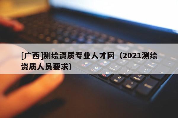 [广西]测绘资质专业人才网（2021测绘资质人员要求）