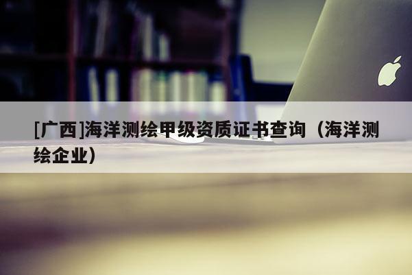 [广西]海洋测绘甲级资质证书查询（海洋测绘企业）