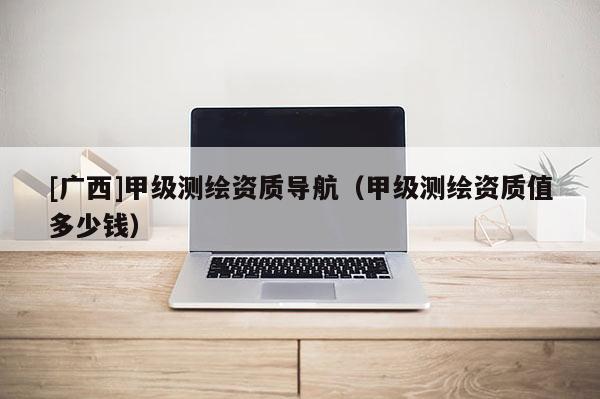 [广西]甲级测绘资质导航（甲级测绘资质值多少钱）