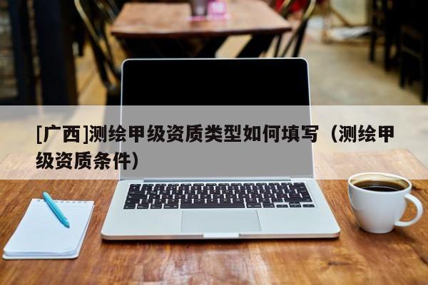 [广西]测绘甲级资质类型如何填写（测绘甲级资质条件）