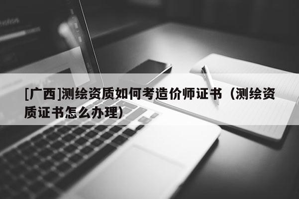 [广西]测绘资质如何考造价师证书（测绘资质证书怎么办理）
