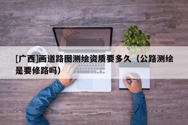 [广西]画道路图测绘资质要多久（公路测绘是要修路吗）