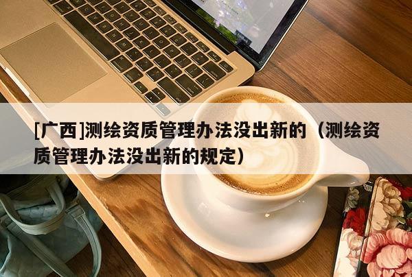 [广西]测绘资质管理办法没出新的（测绘资质管理办法没出新的规定）