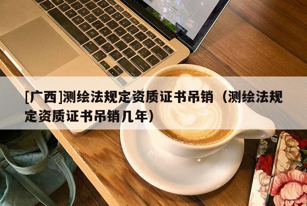 [广西]测绘法规定资质证书吊销（测绘法规定资质证书吊销几年）