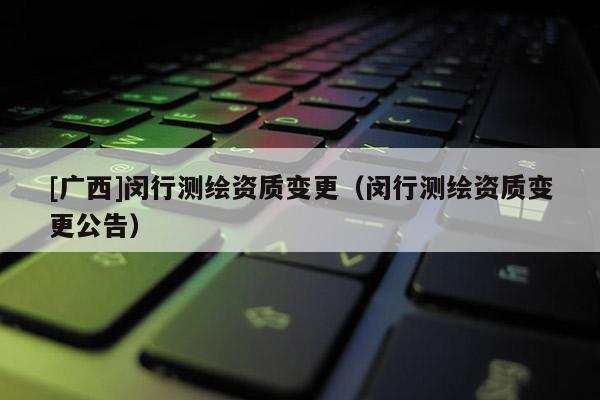 [广西]闵行测绘资质变更（闵行测绘资质变更公告）
