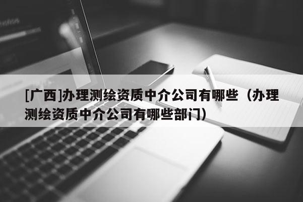 [广西]办理测绘资质中介公司有哪些（办理测绘资质中介公司有哪些部门）
