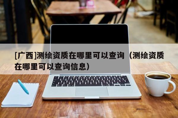 [广西]测绘资质在哪里可以查询（测绘资质在哪里可以查询信息）